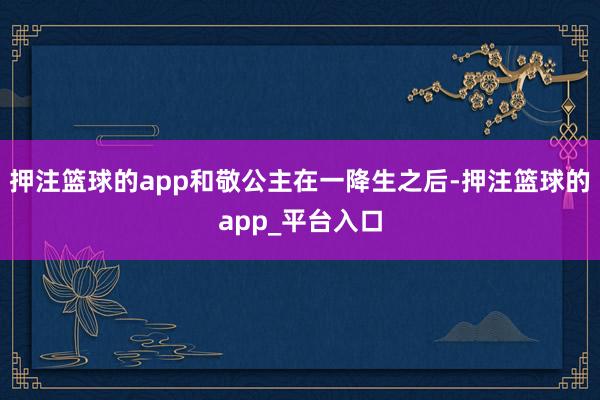 押注篮球的app和敬公主在一降生之后-押注篮球的app_平台入口