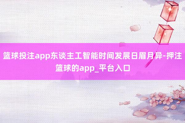 篮球投注app东谈主工智能时间发展日眉月异-押注篮球的app_平台入口