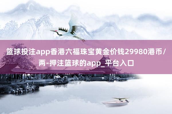 篮球投注app香港六福珠宝黄金价钱29980港币/两-押注篮球的app_平台入口