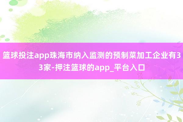 篮球投注app珠海市纳入监测的预制菜加工企业有33家-押注篮球的app_平台入口