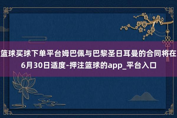 篮球买球下单平台姆巴佩与巴黎圣日耳曼的合同将在6月30日适度-押注篮球的app_平台入口