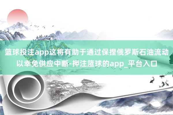 篮球投注app这将有助于通过保捏俄罗斯石油流动以幸免供应中断-押注篮球的app_平台入口