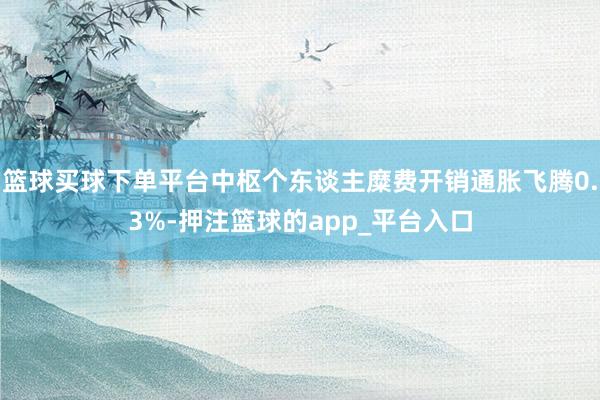 篮球买球下单平台中枢个东谈主糜费开销通胀飞腾0.3%-押注篮球的app_平台入口