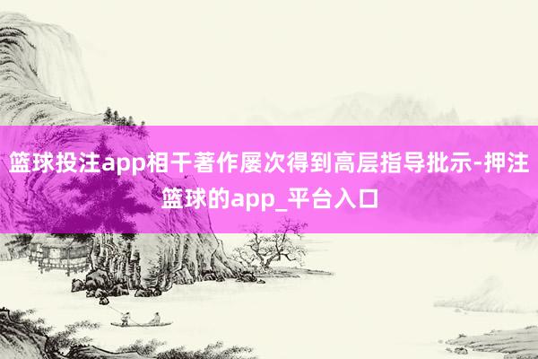 篮球投注app相干著作屡次得到高层指导批示-押注篮球的app_平台入口