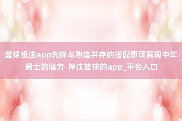 篮球投注app先锋与熟谙并存的搭配即可展现中年男士的魔力-押注篮球的app_平台入口