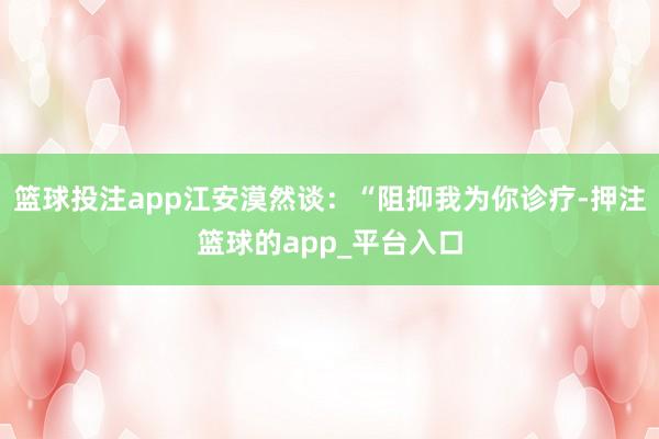篮球投注app江安漠然谈：“阻抑我为你诊疗-押注篮球的app_平台入口