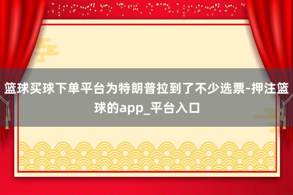 篮球买球下单平台为特朗普拉到了不少选票-押注篮球的app_平台入口