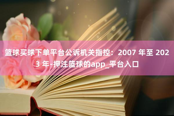 篮球买球下单平台公诉机关指控：2007 年至 2023 年-押注篮球的app_平台入口