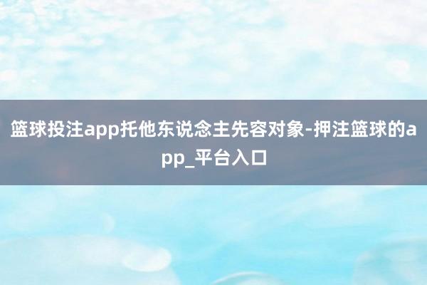 篮球投注app托他东说念主先容对象-押注篮球的app_平台入口