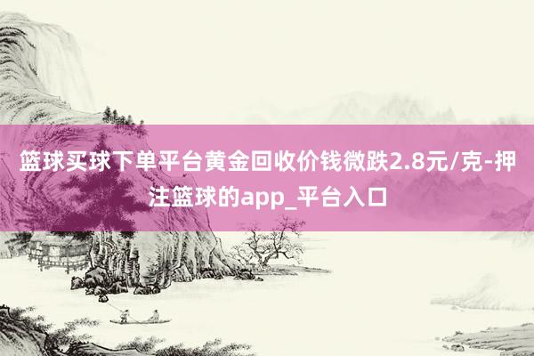 篮球买球下单平台黄金回收价钱微跌2.8元/克-押注篮球的app_平台入口