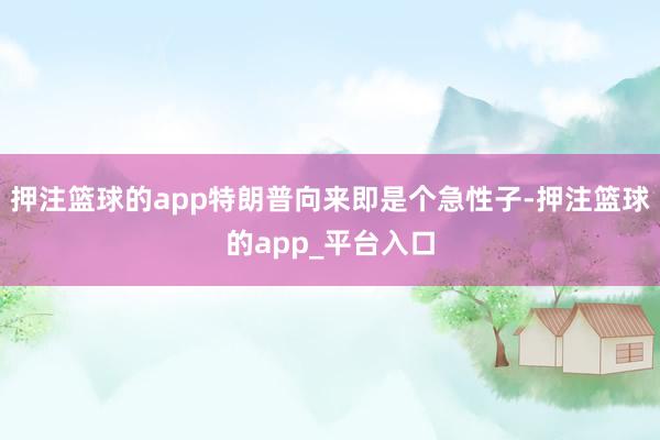 押注篮球的app特朗普向来即是个急性子-押注篮球的app_平台入口
