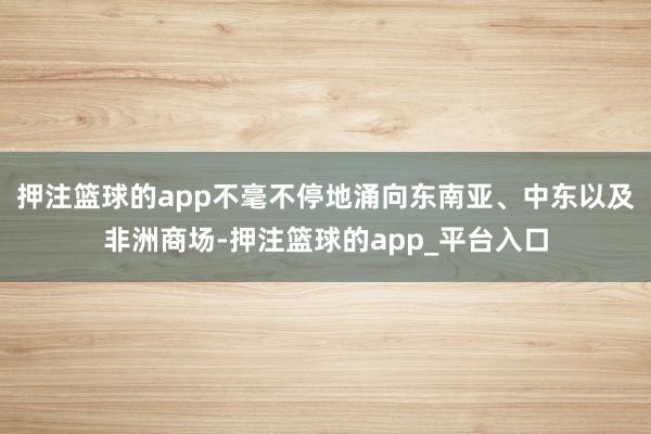 押注篮球的app不毫不停地涌向东南亚、中东以及非洲商场-押注篮球的app_平台入口