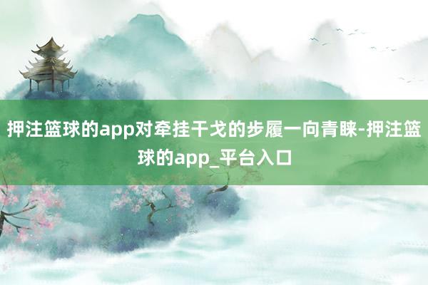 押注篮球的app对牵挂干戈的步履一向青睐-押注篮球的app_平台入口
