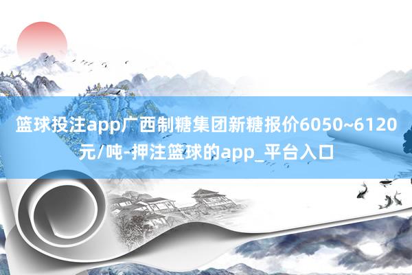 篮球投注app广西制糖集团新糖报价6050~6120元/吨-押注篮球的app_平台入口