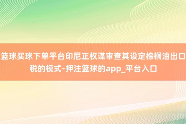 篮球买球下单平台印尼正权谋审查其设定棕榈油出口税的模式-押注篮球的app_平台入口
