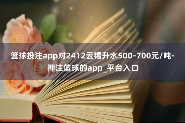 篮球投注app对2412云锡升水500-700元/吨-押注篮球的app_平台入口