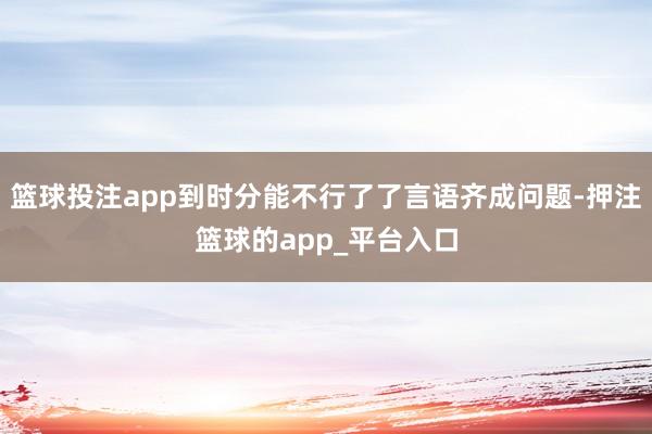 篮球投注app到时分能不行了了言语齐成问题-押注篮球的app_平台入口