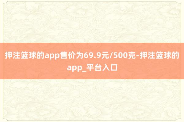 押注篮球的app售价为69.9元/500克-押注篮球的app_平台入口