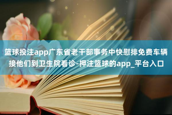 篮球投注app广东省老干部事务中快慰排免费车辆接他们到卫生院看诊-押注篮球的app_平台入口