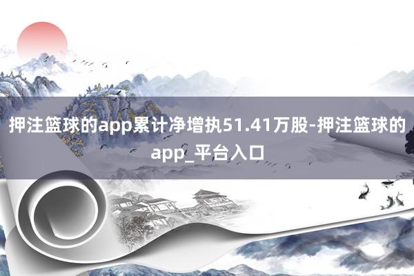 押注篮球的app累计净增执51.41万股-押注篮球的app_平台入口