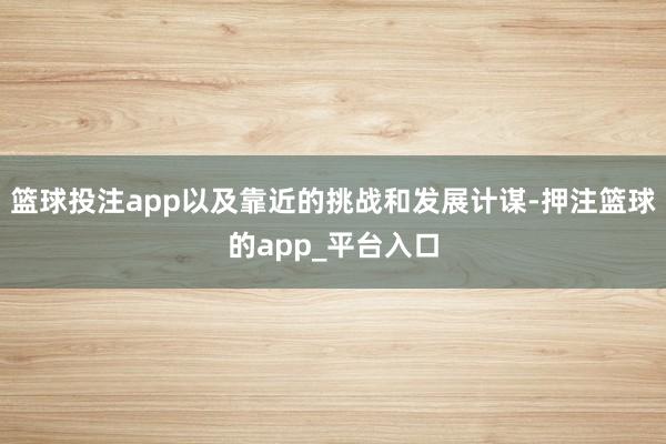 篮球投注app以及靠近的挑战和发展计谋-押注篮球的app_平台入口