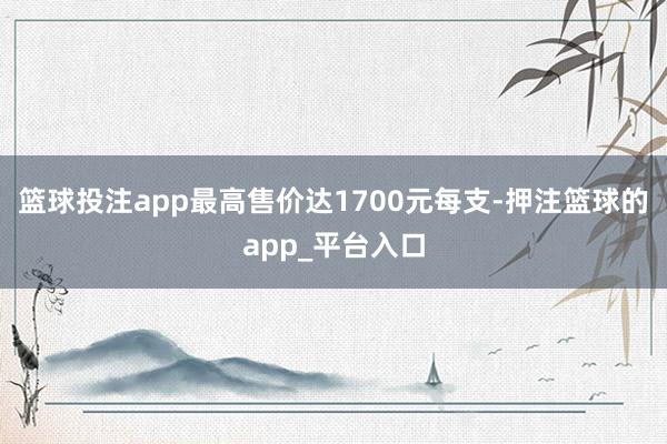 篮球投注app最高售价达1700元每支-押注篮球的app_平台入口