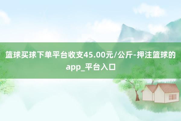 篮球买球下单平台收支45.00元/公斤-押注篮球的app_平台入口