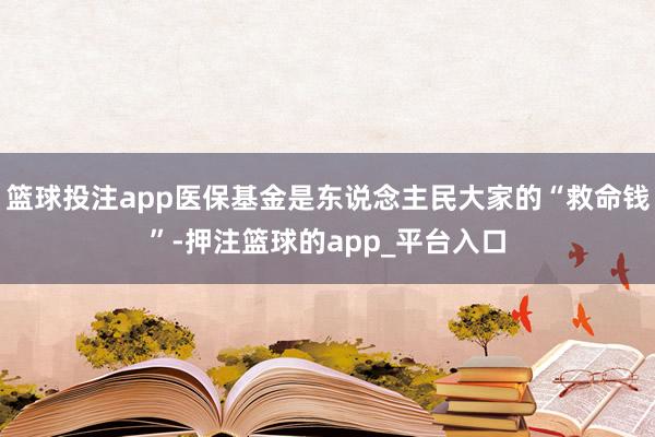 篮球投注app医保基金是东说念主民大家的“救命钱”-押注篮球的app_平台入口