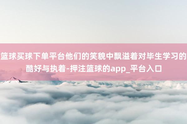 篮球买球下单平台他们的笑貌中飘溢着对毕生学习的酷好与执着-押注篮球的app_平台入口