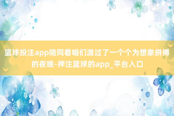 篮球投注app陪同着咱们渡过了一个个为想象拼搏的夜晚-押注篮球的app_平台入口