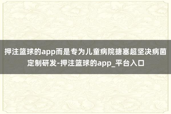 押注篮球的app而是专为儿童病院搪塞超坚决病菌定制研发-押注篮球的app_平台入口