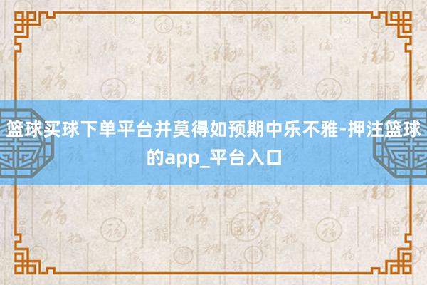 篮球买球下单平台并莫得如预期中乐不雅-押注篮球的app_平台入口