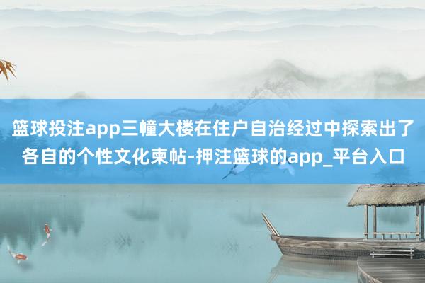 篮球投注app三幢大楼在住户自治经过中探索出了各自的个性文化柬帖-押注篮球的app_平台入口