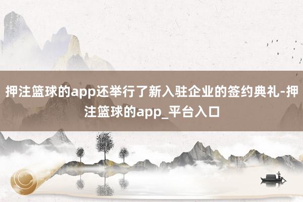 押注篮球的app还举行了新入驻企业的签约典礼-押注篮球的app_平台入口