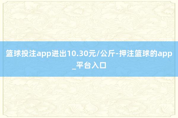 篮球投注app进出10.30元/公斤-押注篮球的app_平台入口