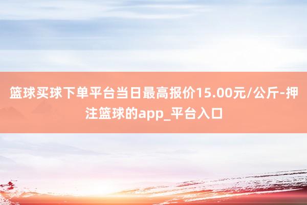 篮球买球下单平台当日最高报价15.00元/公斤-押注篮球的app_平台入口