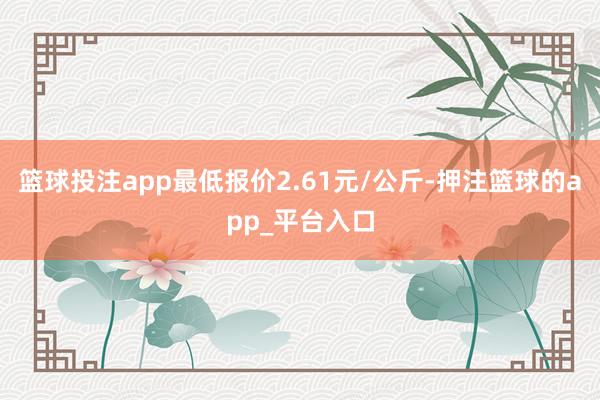 篮球投注app最低报价2.61元/公斤-押注篮球的app_平台入口