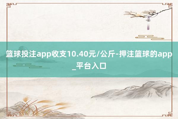 篮球投注app收支10.40元/公斤-押注篮球的app_平台入口
