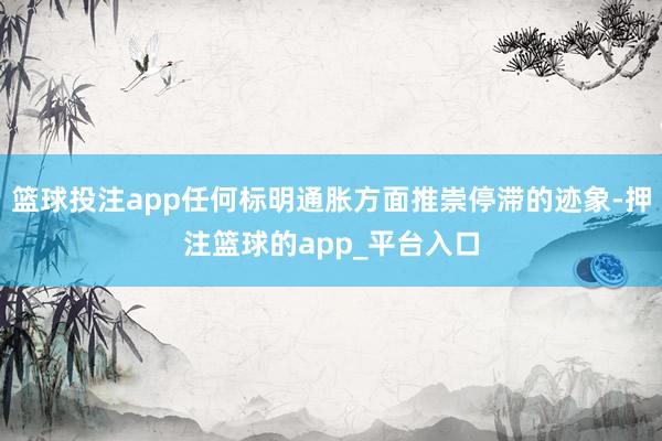 篮球投注app任何标明通胀方面推崇停滞的迹象-押注篮球的app_平台入口