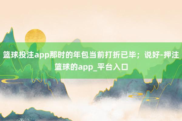 篮球投注app那时的年包当前打折已毕；说好-押注篮球的app_平台入口