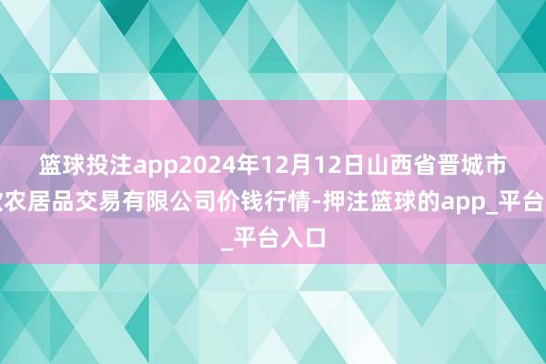 篮球投注app2024年12月12日山西省晋城市绿欣农居品交易有限公司价钱行情-押注篮球的app_平台入口