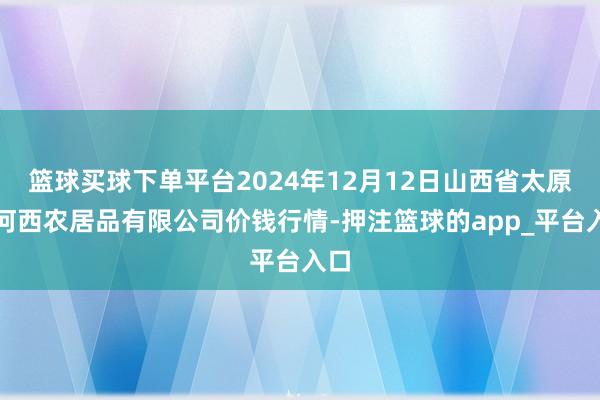 篮球买球下单平台2024年12月12日山西省太原市河西农居品有限公司价钱行情-押注篮球的app_平台入口