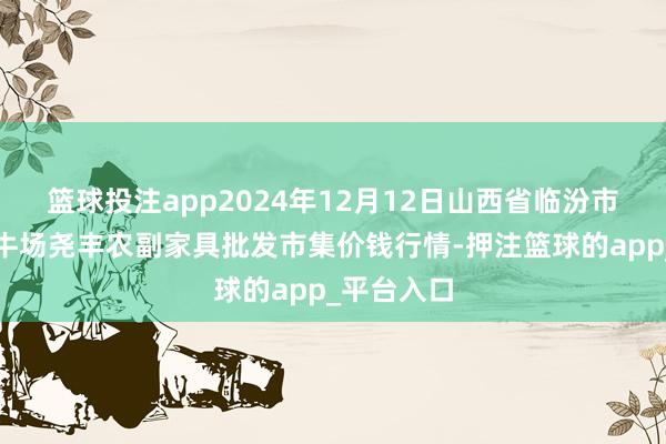 篮球投注app2024年12月12日山西省临汾市尧皆区奶牛场尧丰农副家具批发市集价钱行情-押注篮球的app_平台入口