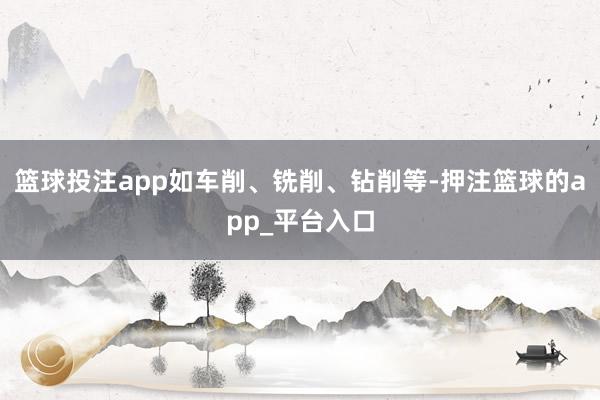 篮球投注app如车削、铣削、钻削等-押注篮球的app_平台入口