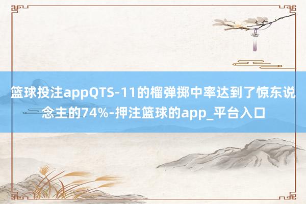 篮球投注appQTS-11的榴弹掷中率达到了惊东说念主的74%-押注篮球的app_平台入口