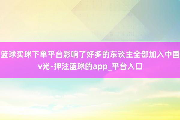 篮球买球下单平台影响了好多的东谈主全部加入中国v光-押注篮球的app_平台入口