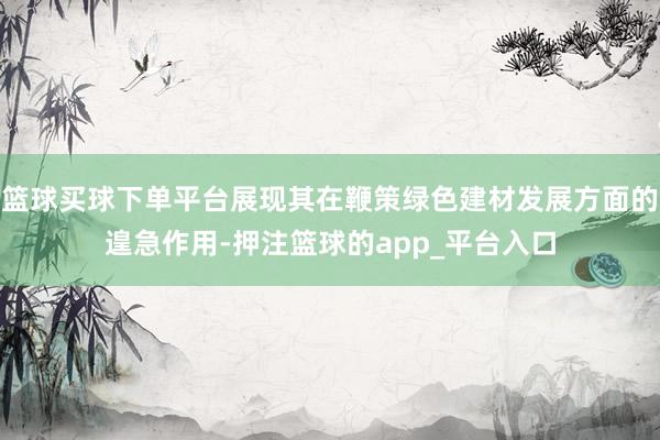 篮球买球下单平台展现其在鞭策绿色建材发展方面的遑急作用-押注篮球的app_平台入口