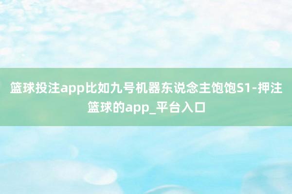 篮球投注app比如九号机器东说念主饱饱S1-押注篮球的app_平台入口