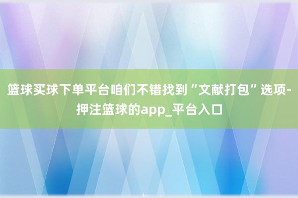 篮球买球下单平台咱们不错找到“文献打包”选项-押注篮球的app_平台入口