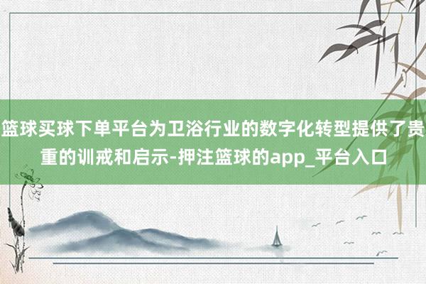 篮球买球下单平台为卫浴行业的数字化转型提供了贵重的训戒和启示-押注篮球的app_平台入口